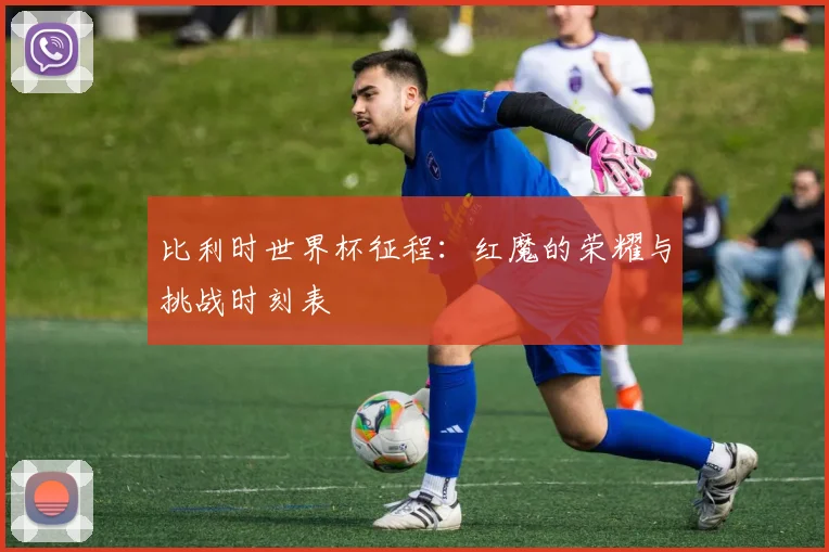 比利时世界杯征程:红魔的荣耀与挑战时刻表