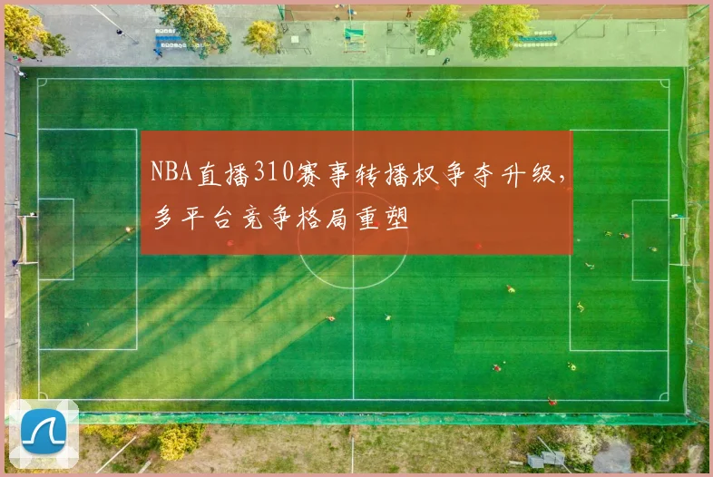 NBA直播310赛事转播权争夺升级,多平台竞争格局重塑