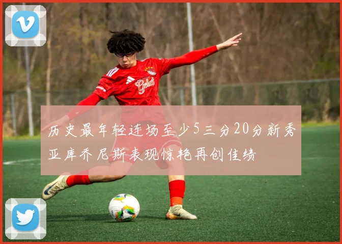 历史最年轻连场至少5三分20分新秀亚库乔尼斯表现惊艳再创佳绩