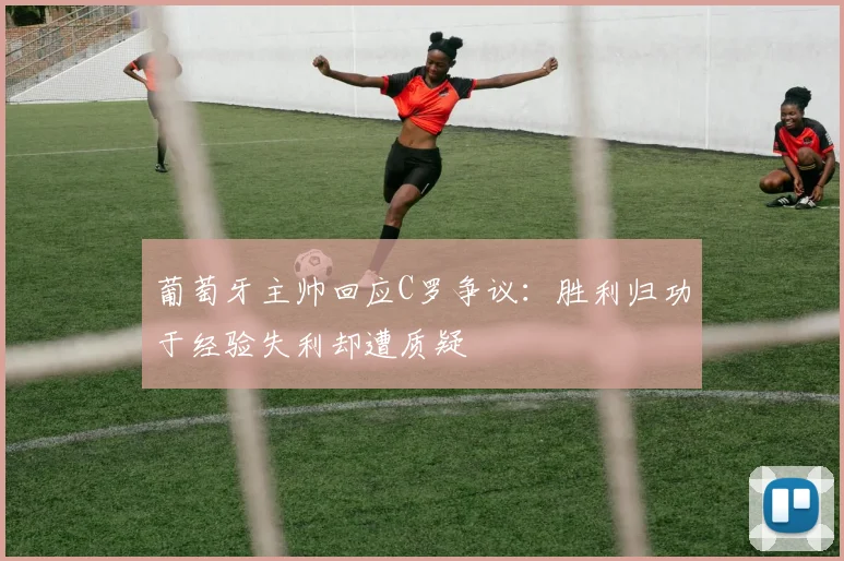 葡萄牙主帅回应C罗争议：胜利归功于经验失利却遭质疑