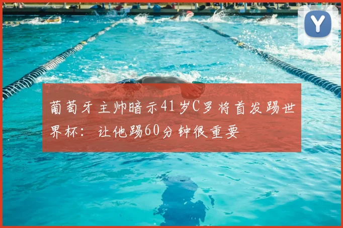 葡萄牙主帅暗示41岁C罗将首发踢世界杯:让他踢60分钟很重要