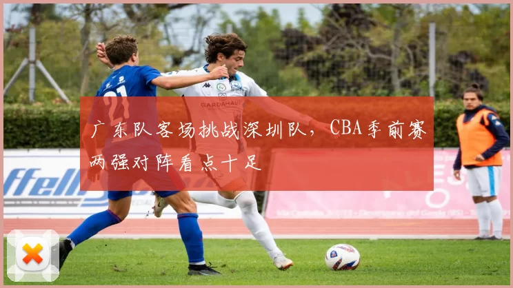 广东队客场挑战深圳队，CBA季前赛两强对阵看点十足