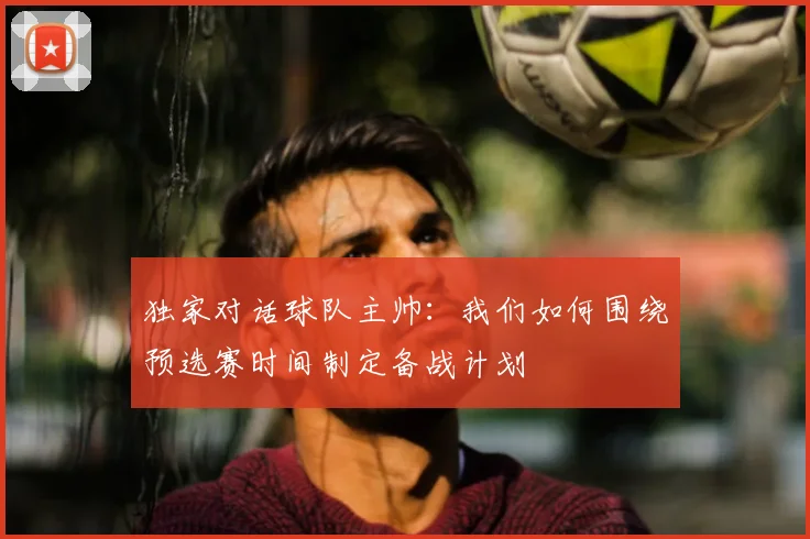 独家对话球队主帅：我们如何围绕预选赛时间制定备战计划