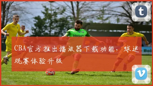 CBA官方推出播放器下载功能,球迷观赛体验升级
